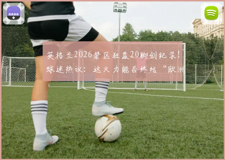 英格兰2026禁区狂轰20脚创纪录!球迷热议:这火力能否终结“欧洲中国队”魔咒?