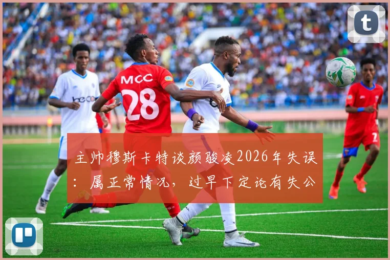 主帅穆斯卡特谈颜骏凌2026年失误：属正常情况，过早下定论有失公允