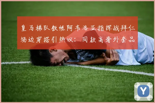 皇马梯队教练阿韦洛亚指挥战拜仁场边穿搭引热议:同款高奢外套品牌揭秘与价格分析