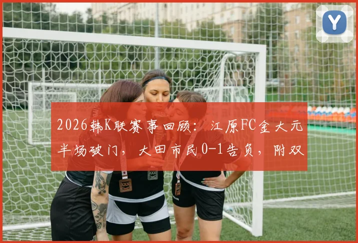 2026韩K联赛事回顾：江原FC金大元半场破门，大田市民0-1告负，附双方近期交锋与球员数据