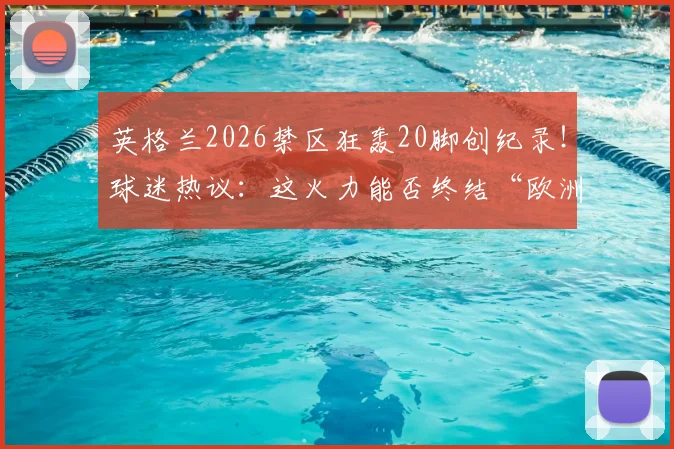 英格兰2026禁区狂轰20脚创纪录！球迷热议：这火力能否终结“欧洲中国队”魔咒？