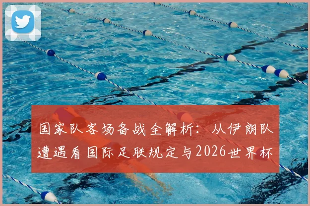 国家队客场备战全解析：从伊朗队遭遇看国际足联规定与2026世界杯备赛条件，附球队后勤保障标准指南