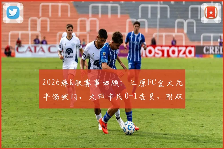 2026韩K联赛事回顾:江原FC金大元半场破门,大田市民0-1告负,附双方近期交锋与球员数据