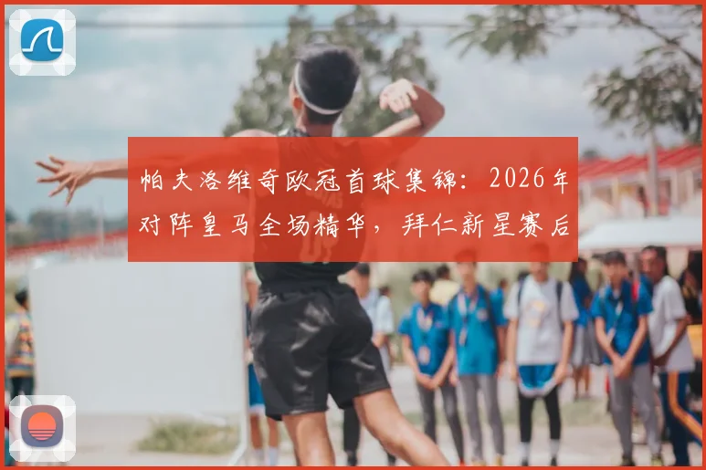 帕夫洛维奇欧冠首球集锦:2026年对阵皇马全场精华,拜仁新星赛后采访及庆祝画面全收录