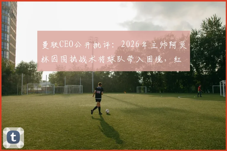 曼联CEO公开批评：2026年主帅阿莫林因固执战术将球队带入困境，红魔未来何去何从？