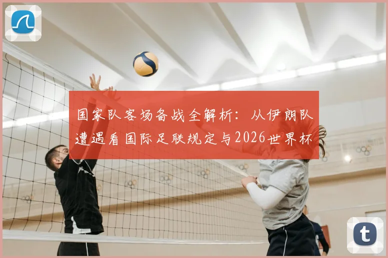 国家队客场备战全解析:从伊朗队遭遇看国际足联规定与2026世界杯备赛条件,附球队后勤保障标准指南