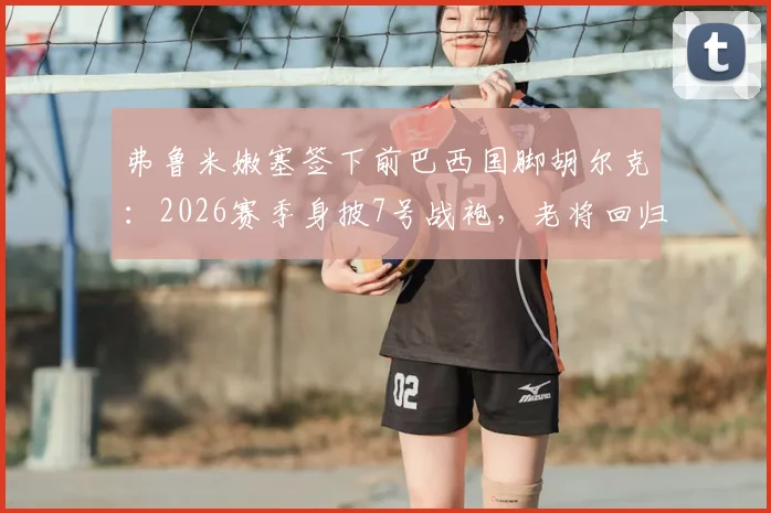 弗鲁米嫩塞签下前巴西国脚胡尔克：2026赛季身披7号战袍，老将回归引发球迷关注