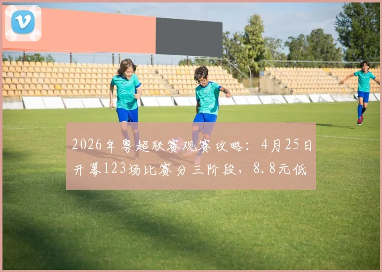2026年粤超联赛观赛攻略:4月25日开幕123场比赛分三阶段,8.8元低价票抢票全指南