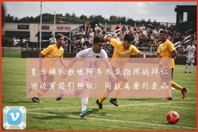 皇马梯队教练阿韦洛亚指挥战拜仁场边穿搭引热议：同款高奢外套品牌揭秘与价格分析