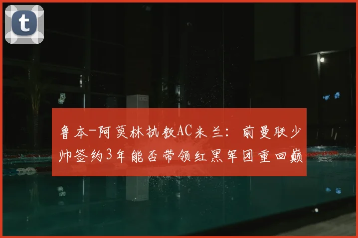 鲁本-阿莫林执教AC米兰:前曼联少帅签约3年能否带领红黑军团重回巅峰,战术解析与前景展望