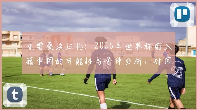 克雷桑谈归化:2026年世界杯前入籍中国的可能性与条件分析,对国足锋线是否有实质性帮助?