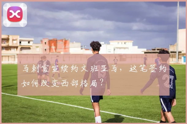 马刺官宣续约文班亚马,这笔签约如何改变西部格局?