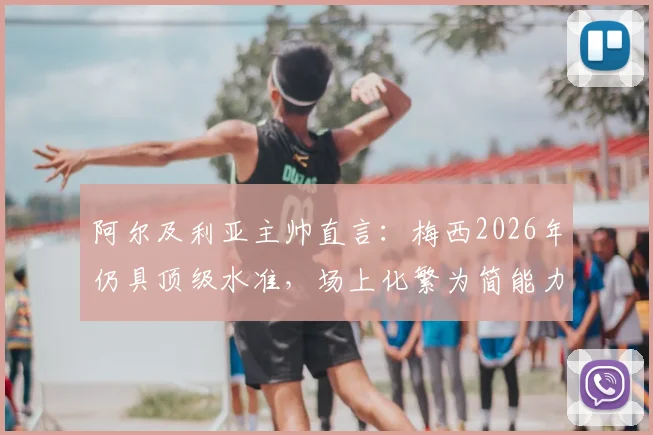 阿尔及利亚主帅直言：梅西2026年仍具顶级水准，场上化繁为简能力令对手叹服