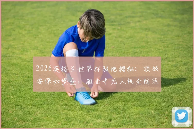 2026英格兰世界杯驻地揭秘：顶级安保如堡垒，狙击手无人机全防范，球队安全这样保障