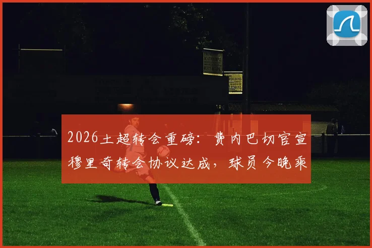 2026土超转会重磅:费内巴切官宣穆里奇转会协议达成,球员今晚乘机抵达俱乐部