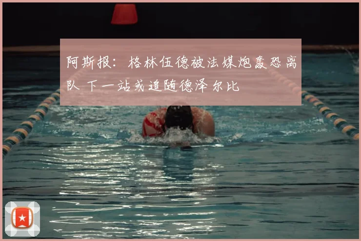 阿斯报：格林伍德被法媒炮轰恐离队 下一站或追随德泽尔比