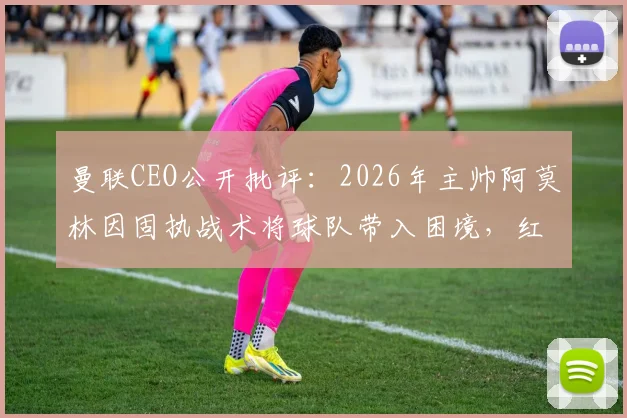 曼联CEO公开批评:2026年主帅阿莫林因固执战术将球队带入困境,红魔未来何去何从?