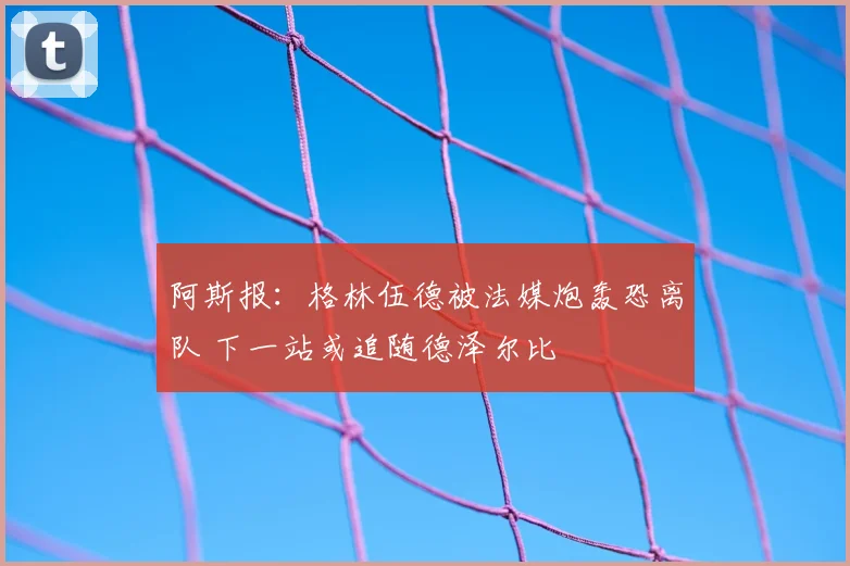 阿斯报:格林伍德被法媒炮轰恐离队 下一站或追随德泽尔比