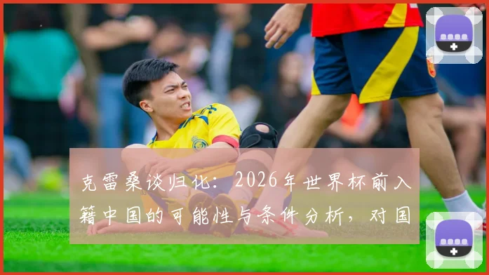 克雷桑谈归化：2026年世界杯前入籍中国的可能性与条件分析，对国足锋线是否有实质性帮助？