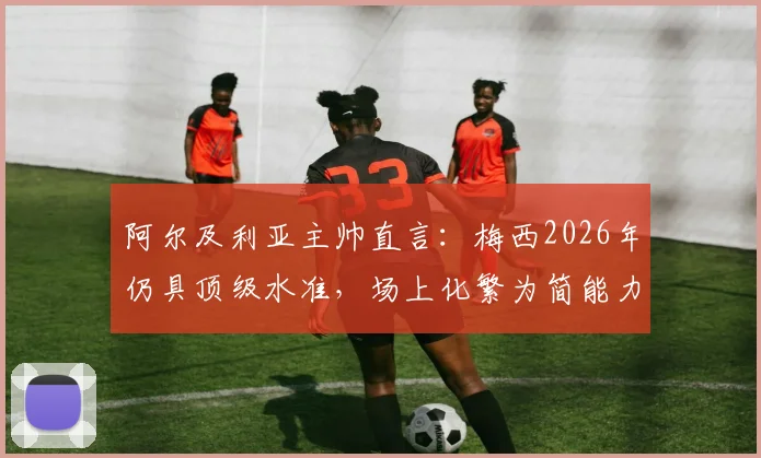 阿尔及利亚主帅直言:梅西2026年仍具顶级水准,场上化繁为简能力令对手叹服